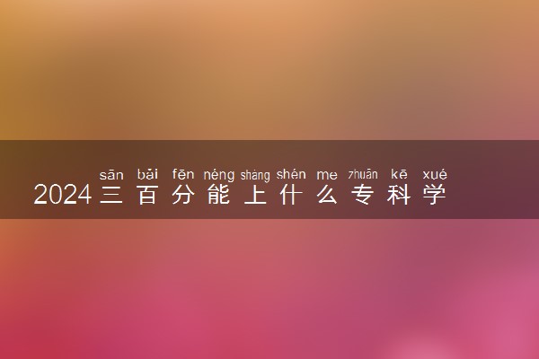 2024三百分能上什么专科学校 哪些院校吃香