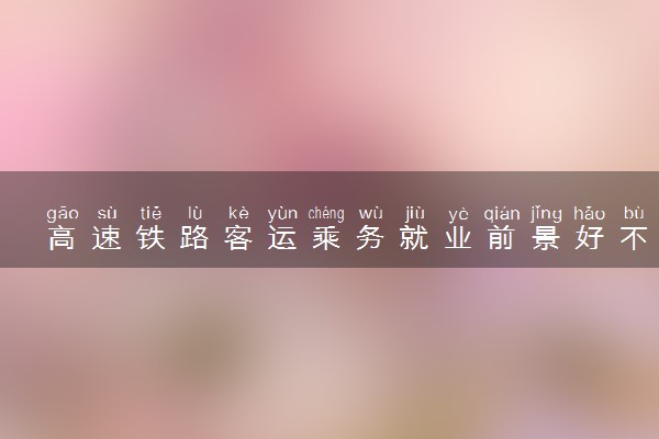 高速铁路客运乘务就业前景好不好 主要是做什么工作