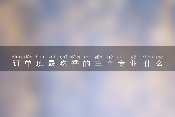 订单班最吃香的三个专业 什么岗位受欢迎