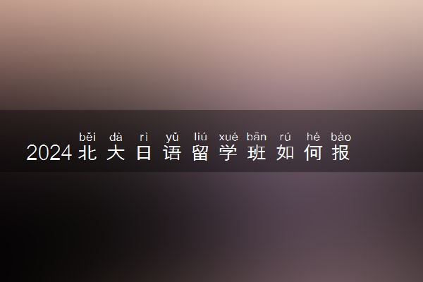 2024北大日语留学班如何报考 容易进吗