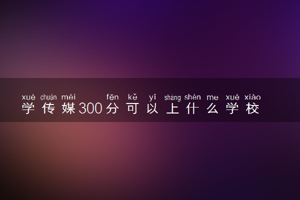 学传媒300分可以上什么学校 选择哪所大学好