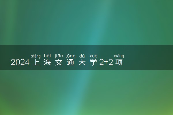 2024上海交通大学2+2项目值得读吗 含金量咋样