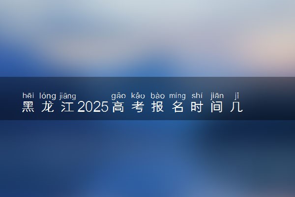 黑龙江2025高考报名时间几月几号 什么时候开始报名