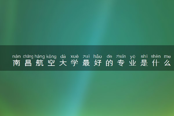 南昌航空大学最好的专业是什么 哪些专业受欢迎