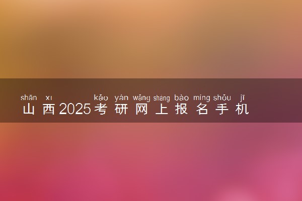 山西2025考研网上报名手机端入口 报名流程是什么