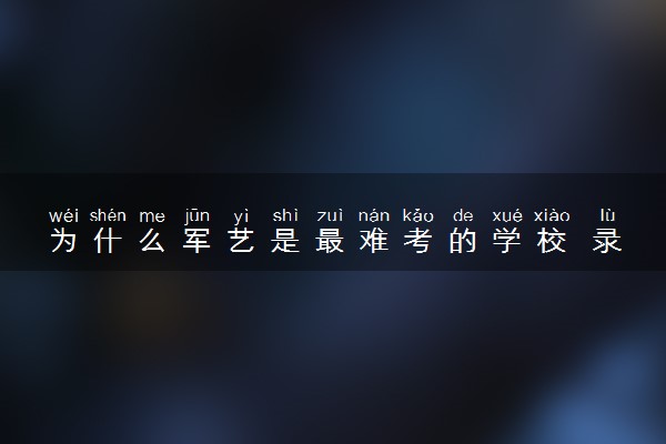 为什么军艺是最难考的学校 录取难度高吗
