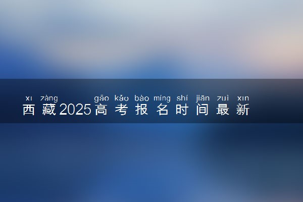 西藏2025高考报名时间最新公布 几月几号截止报考